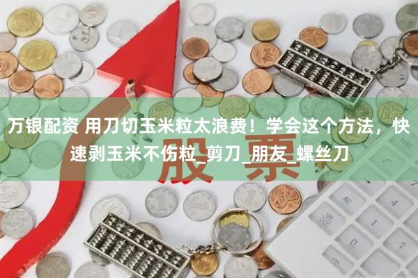 万银配资 用刀切玉米粒太浪费！学会这个方法，快速剥玉米不伤粒_剪刀_朋友_螺丝刀