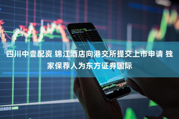 四川中壹配资 锦江酒店向港交所提交上市申请 独家保荐人为东方证券国际