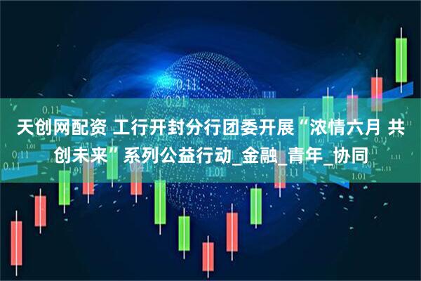 天创网配资 工行开封分行团委开展“浓情六月 共创未来”系列公益行动_金融_青年_协同