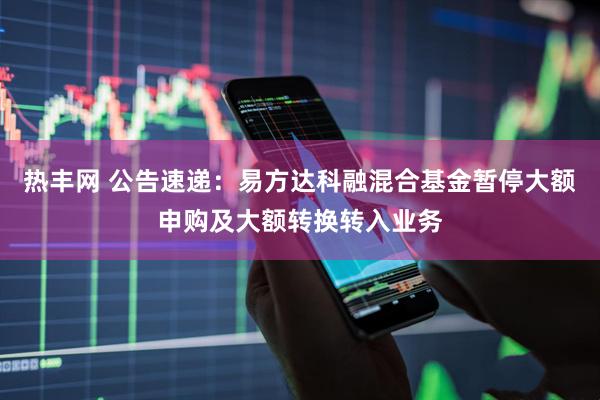 热丰网 公告速递：易方达科融混合基金暂停大额申购及大额转换转入业务