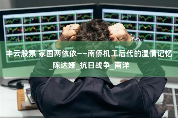 丰云股票 家国两依依——南侨机工后代的温情记忆_陈达娅_抗日战争_南洋